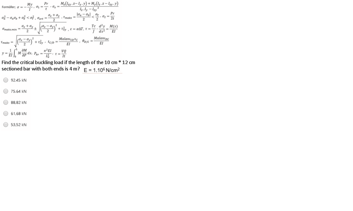 M-(1zy.z– ly -y) + M,(1,.z – Izy -y)
I4.ly – Izy
Pr
Мy
Formüller; a --
• Ox =
Pr
o - 0g0, + o <oỷ , Oort =2
Og + dy , Tmaks =
Oy
2
2
**+ ,) + tây , c = aAT, T =
Ox + Oy
Tc d'y M(x)
Omaks min =
I dx2
El
MalanicoXc, Opjc =
Malanipo
Tmaks =
+ Ty, tcjp =
EI
EI
Mp dx. Per =
ƏM
y =
It
Find the critical buckling load if the length of the 10 cm * 12 cm
sectioned bar with both ends is 4 m? E = 1.106 N/cm2
92.45 kN
75,64 kN
88,82 kN
61,68 kN
53,52 kN
