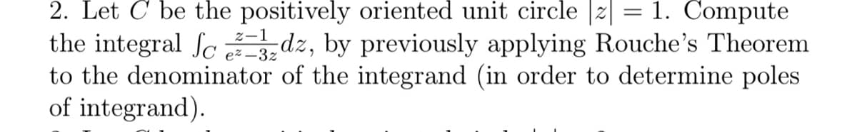 2. Let C be the positively oriented unit circle |z| = 1. Compute
the integral ſc dz, by previously applying Rouche's Theorem
to the denominator of the integrand (in order to determine poles
of integrand).
z-1
e% –3z
