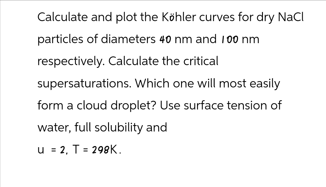 Calculate and plot the Köhler curves for dry NaCl
particles of diameters 40 nm and 100 nm
respectively. Calculate the critical
supersaturations. Which one will most easily
form a cloud droplet? Use surface tension of
water, full solubility and
u
=
2, T = 298K.