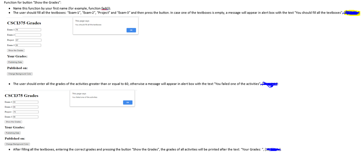 Function for button "Show the Grades":
• Name this function by your first name (for example, function fadil).
• The user should fill all the textboxes: "Exam-1", "Exam-2", "Project" and "Exam-3" and then press the button. In case one of the textboxes is empty, a message will appear in alert box with the text "You should fill all the textboxes",
This page says
CSCI375 Grades
You should fill all the textboxes
Exam-1 78
Exam-2
Project 67
Exam-3 66
Show the Grades
Your Grades:
Publishing Date
Published on:
Change Background Color
• The user should enter all the grades of the activities greater than or equal to 60, otherwise a message will appear in alert box with the text "You failed one of the activities",
This page says
CSCI375 Grades
You failed one of the activities
Exam-1 59
Exam-2 88
Project 76
Exam-3 90
Show the Grades
Your Grades:
Publishing Date
Published on:
Change Background Color
After filling all the textboxes, entering the correct grades and pressing the button "Show the Grades", the grades of all activities will be printed after the text: "Your Grades: ",
