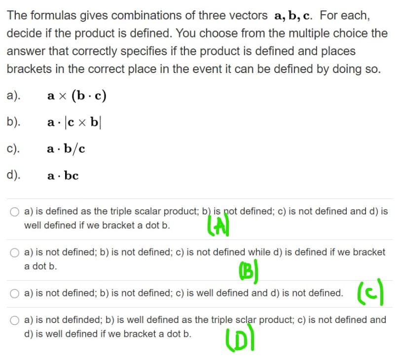 The formulas gives combinations of three vectors a, b, c. For each,
decide if the product is defined. You choose from the multiple choice the
answer that correctly specifies if the product is defined and places
brackets in the correct place in the event it can be defined by doing so.
а).
аx (b:c)
b).
c x b
c).
a · b/c
d).
a· bc
a) is defined as the triple scalar product; b) is pot defined; c) is not defined and d) is
well defined if we bracket a dot b.
a) is not defined; b) is not defined; c) is not defined while d) is defined if we bracket
a dot b.
(c)
a) is not defined; b) is not defined; c) is well defined and d) is not defined.
a) is not definded; b) is well defined as the triple sclar product; c) is not defined and
(D)
d) is well defined if we bracket a dot b.
