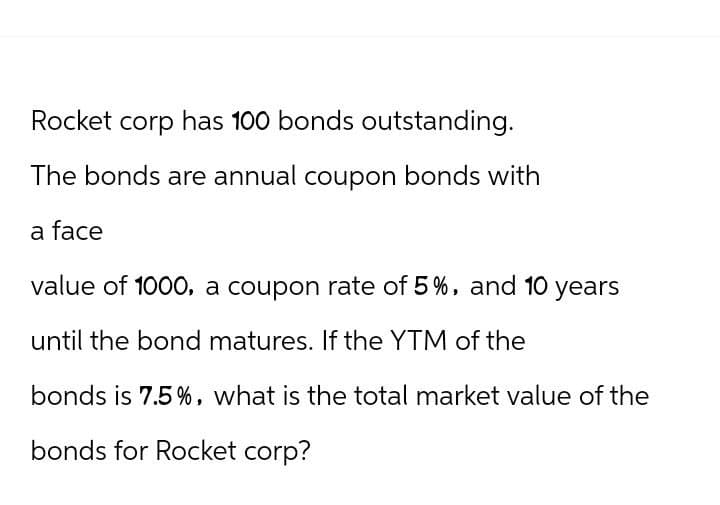 Rocket corp has 100 bonds outstanding.
The bonds are annual coupon bonds with
a face
value of 1000, a coupon rate of 5%, and 10 years
until the bond matures. If the YTM of the
bonds is 7.5%, what is the total market value of the
bonds for Rocket corp?