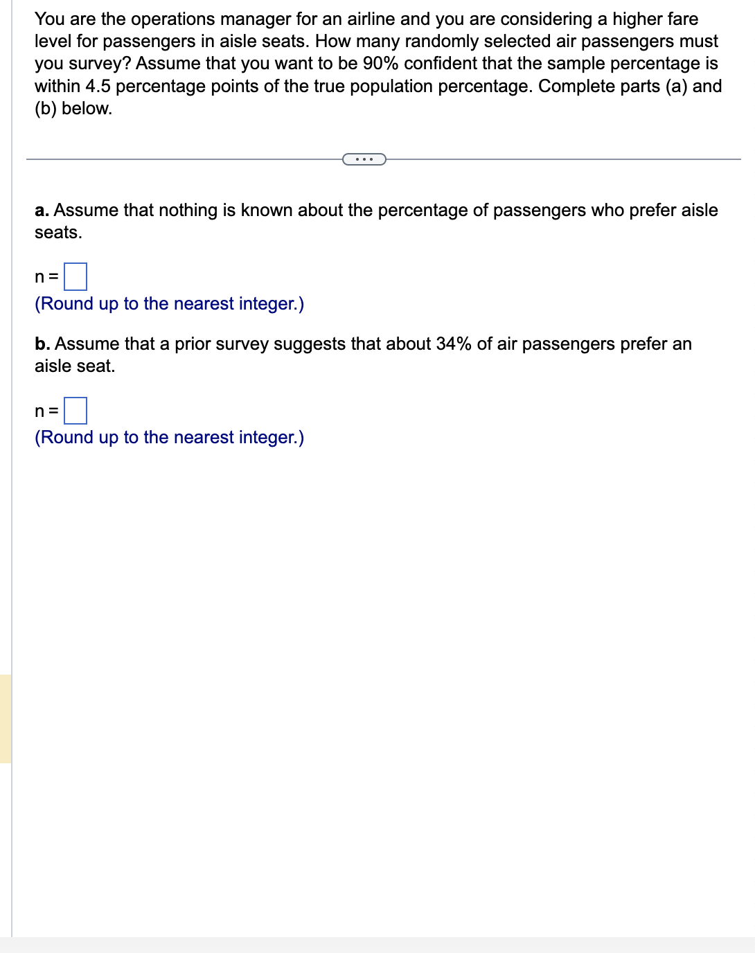 You are the operations manager for an airline and you are considering a higher fare
level for passengers in aisle seats. How many randomly selected air passengers must
you survey? Assume that you want to be 90% confident that the sample percentage is
within 4.5 percentage points of the true population percentage. Complete parts (a) and
(b) below.
a. Assume that nothing is known about the percentage of passengers who prefer aisle
seats.
n=
(Round up to the nearest integer.)
b. Assume that a prior survey suggests that about 34% of air passengers prefer an
aisle seat.
n=
(Round up to the nearest integer.)