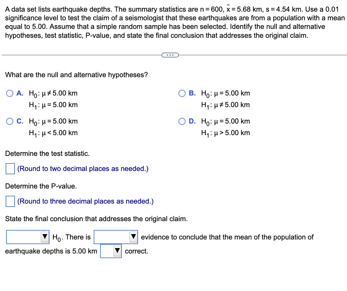 A data set lists earthquake depths. The summary statistics are n = 600, x= 5.68 km, s=4.54 km. Use a 0.01
significance level to test the claim of a seismologist that these earthquakes are from a population with a mean
equal to 5.00. Assume that a simple random sample has been selected. Identify the null and alternative
hypotheses, test statistic, P-value, and state the final conclusion that addresses the original claim.
What are the null and alternative hypotheses?
O A. Ho: μ5.00 km
H₁: μ = 5.00 km
O C. Ho: μ= 5.00 km
H₁: μ< 5.00 km
Determine the test statistic.
(Round to two decimal places as needed.)
Determine the P-value.
(Round to three decimal places as needed.)
State the final conclusion that addresses the original claim.
Ho. There is
earthquake depths is 5.00 km
B. Ho: μ = 5.00 km
H₁: μ#5.00 km
correct.
D. Ho: μ = 5.00 km
H₁: μ>5.00 km
evidence to conclude that the mean of the population of