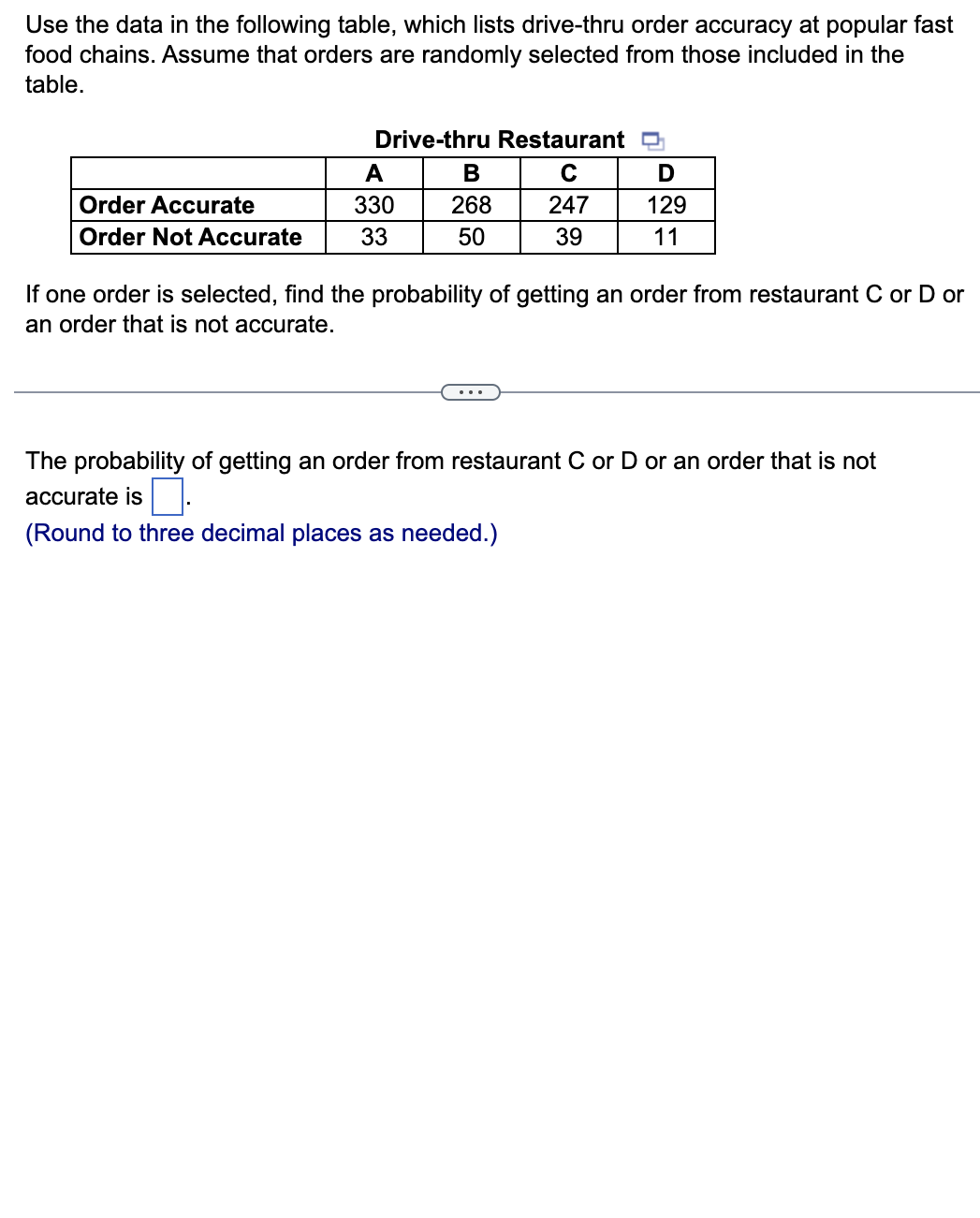 Use the data in the following table, which lists drive-thru order accuracy at popular fast
food chains. Assume that orders are randomly selected from those included in the
table.
Order Accurate
Order Not Accurate
Drive-thru Restaurant D
C
247
39
A
330
33
B
268
50
D
129
11
If one order is selected, find the probability of getting an order from restaurant C or D or
an order that is not accurate.
The probability of getting an order from restaurant C or D or an order that is not
accurate is.
(Round to three decimal places as needed.)