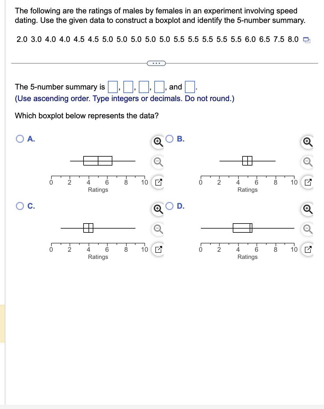 The following are the ratings of males by females in an experiment involving speed
dating. Use the given data to construct a boxplot and identify the 5-number summary.
2.0 3.0 4.0 4.0 4.5 4.5 5.0 5.0 5.0 5.0 5.0 5.5 5.5 5.5 5.5 5.5 6.0 6.5 7.5 8.0
The 5-number summary is
and
(Use ascending order. Type integers or decimals. Do not round.)
Which boxplot below represents the data?
O A.
0
0
2
2
6
Ratings
4
6
Ratings
8
8
10
10
Q
B.
0
2 4
2
6
Ratings
4
6
Ratings
8 10
8 10