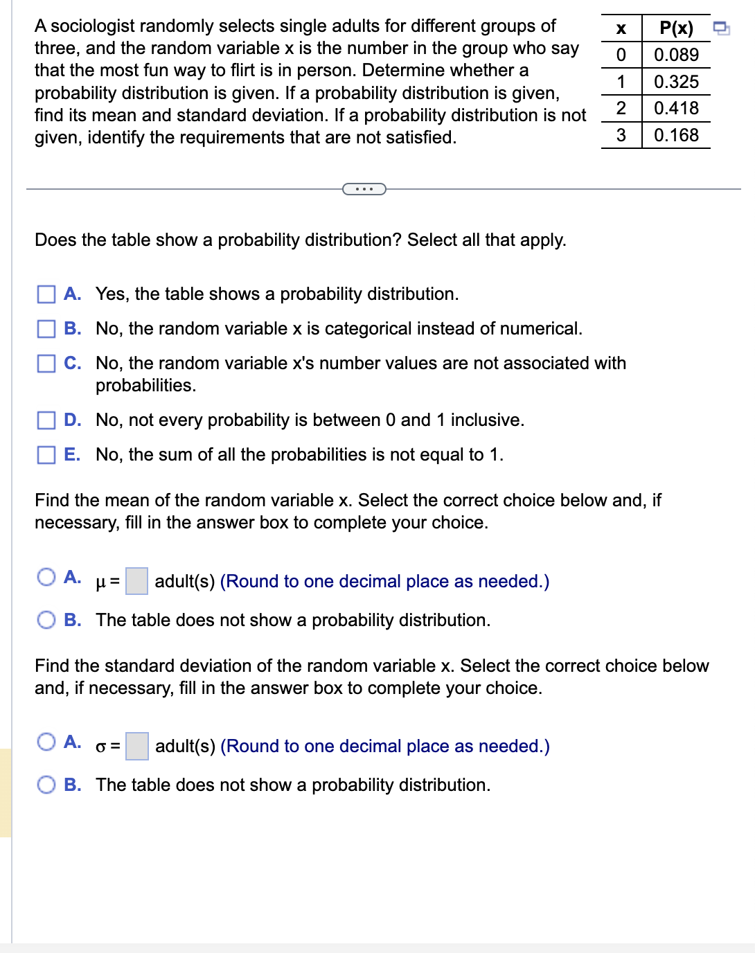 A sociologist randomly selects single adults for different groups of
three, and the random variable x is the number in the group who say
that the most fun way to flirt is in person. Determine whether a
probability distribution is given. If a probability distribution is given,
find its mean and standard deviation. If a probability distribution is not
given, identify the requirements that are not satisfied.
Does the table show a probability distribution? Select all that apply.
X
0
A. Yes, the table shows a probability distribution.
B. No, the random variable x is categorical instead of numerical.
C.
No, the random variable x's number values are not associated with
probabilities.
D. No, not every probability is between 0 and 1 inclusive.
E. No, the sum of all the probabilities is not equal to 1.
A. μ= adult(s) (Round to one decimal place as needed.)
B. The table does not show a probability distribution.
1
2
3
Find the mean of the random variable x. Select the correct choice below and, if
necessary, fill in the answer box to complete your choice.
A.
0= adult(s) (Round to one decimal place as needed.)
B. The table does not show a probability distribution.
P(x)
0.089
0.325
0.418
0.168
Find the standard deviation of the random variable x. Select the correct choice below
and, if necessary, fill in the answer box to complete your choice.