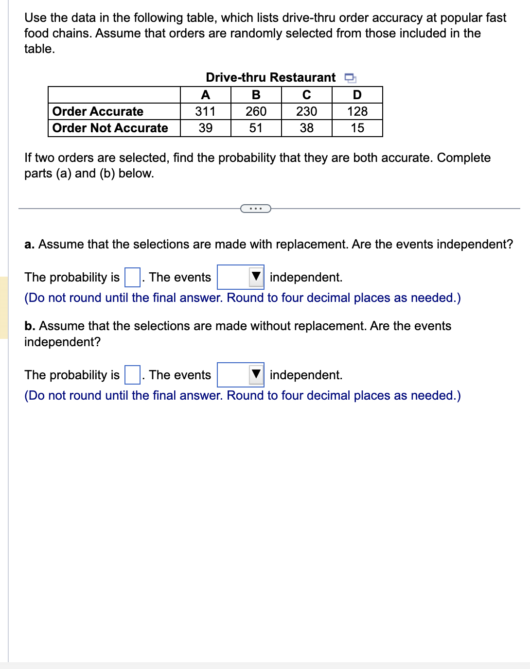 Use the data in the following table, which lists drive-thru order accuracy at popular fast
food chains. Assume that orders are randomly selected from those included in the
table.
Order Accurate
Order Not Accurate
Drive-thru Restaurant
с
230
38
A
311
39
B
260
51
D
128
15
If two orders are selected, find the probability that they are both accurate. Complete
parts (a) and (b) below.
a. Assume that the selections are made with replacement. Are the events independent?
The probability is The events
independent.
(Do not round until the final answer. Round to four decimal places as needed.)
b. Assume that the selections are made without replacement. Are the events
independent?
The probability is The events
independent.
(Do not round until the final answer. Round to four decimal places as needed.)