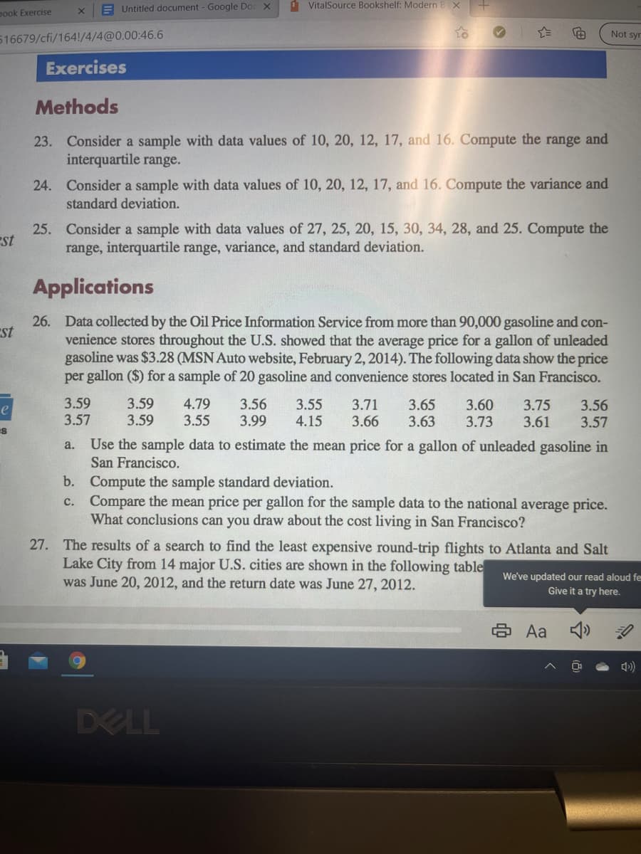 E Untitled document - Google Doc X
1 VitalSource Bookshelf: Modern BX
pook Exercise
Not syr
516679/cfi/164!/4/4@0.00:46.6
Exercises
Methods
23. Consider a sample with data values of 10, 20, 12, 17, and 16. Compute the range and
interquartile range.
24. Consider a sample with data values of 10, 20, 12, 17, and 16. Compute the variance and
standard deviation.
25. Consider a sample with data values of 27, 25, 20, 15, 30, 34, 28, and 25. Compute the
range, interquartile range, variance, and standard deviation.
est
Applications
26. Data collected by the Oil Price Information Service from more than 90,000 gasoline and con-
venience stores throughout the U.S. showed that the average price for a gallon of unleaded
gasoline was $3.28 (MSN Auto website, February 2, 2014). The following data show the price
per gallon ($) for a sample of 20 gasoline and convenience stores located in San Francisco.
st
3.59
3.57
3.59
3.59
4.79
3.55
3.56
3.99
3.60
3.73
3.75
3.61
3.55
3.71
3.66
3.65
3.63
3.56
3.57
4.15
Use the sample data to estimate the mean price for a gallon of unleaded gasoline in
a.
San Francisco.
b. Compute the sample standard deviation.
c. Compare the mean price per gallon for the sample data to the national average price.
What conclusions can you draw about the cost living in San Francisco?
27. The results of a search to find the least expensive round-trip flights to Atlanta and Salt
Lake City from 14 major U.S. cities are shown in the following table
was June 20, 2012, and the return date was June 27, 2012.
We've updated our read aloud fe
Give it a try here.
8 Aa
DELL
