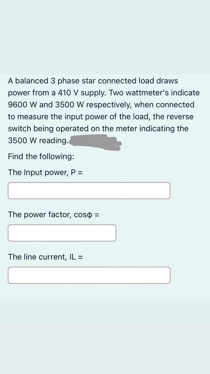 A balanced 3 phase star connected load draws
power from a 410 V supply. Two wattmeter's indicate
9600 W and 3500 W respectively, when connected
to measure the input power of the load, the reverse
switch being operated on the meter indicating the
3500 W reading.
Find the following:
The Input power, P =
The power factor, coso =
The line current, IL =