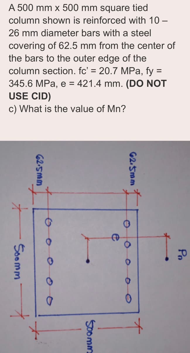 A 500 mm x 500 mm square tied
column shown is reinforced with 10-
26 mm diameter bars with a steel
covering of 62.5 mm from the center of
the bars to the outer edge of the
column section. fc' = 20.7 MPa, fy =
345.6 MPa, e = 421.4 mm. (DO NOT
USE CID)
c) What is the value of Mn?
Soomm
62.5mm
62.5mm
500mm
e
0
Pn