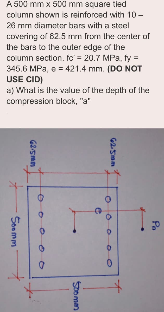 A 500 mm x 500 mm square tied
column shown is reinforced with 10-
26 mm diameter bars with a steel
covering of 62.5 mm from the center of
the bars to the outer edge of the
column section. fc' = 20.7 MPa, fy =
345.6 MPa, e = 421.4 mm. (DO NOT
USE CID)
a) What is the value of the depth of the
compression block, "a"
X
Soomm
62.5mm
62.5mm
500mm
e
Pn