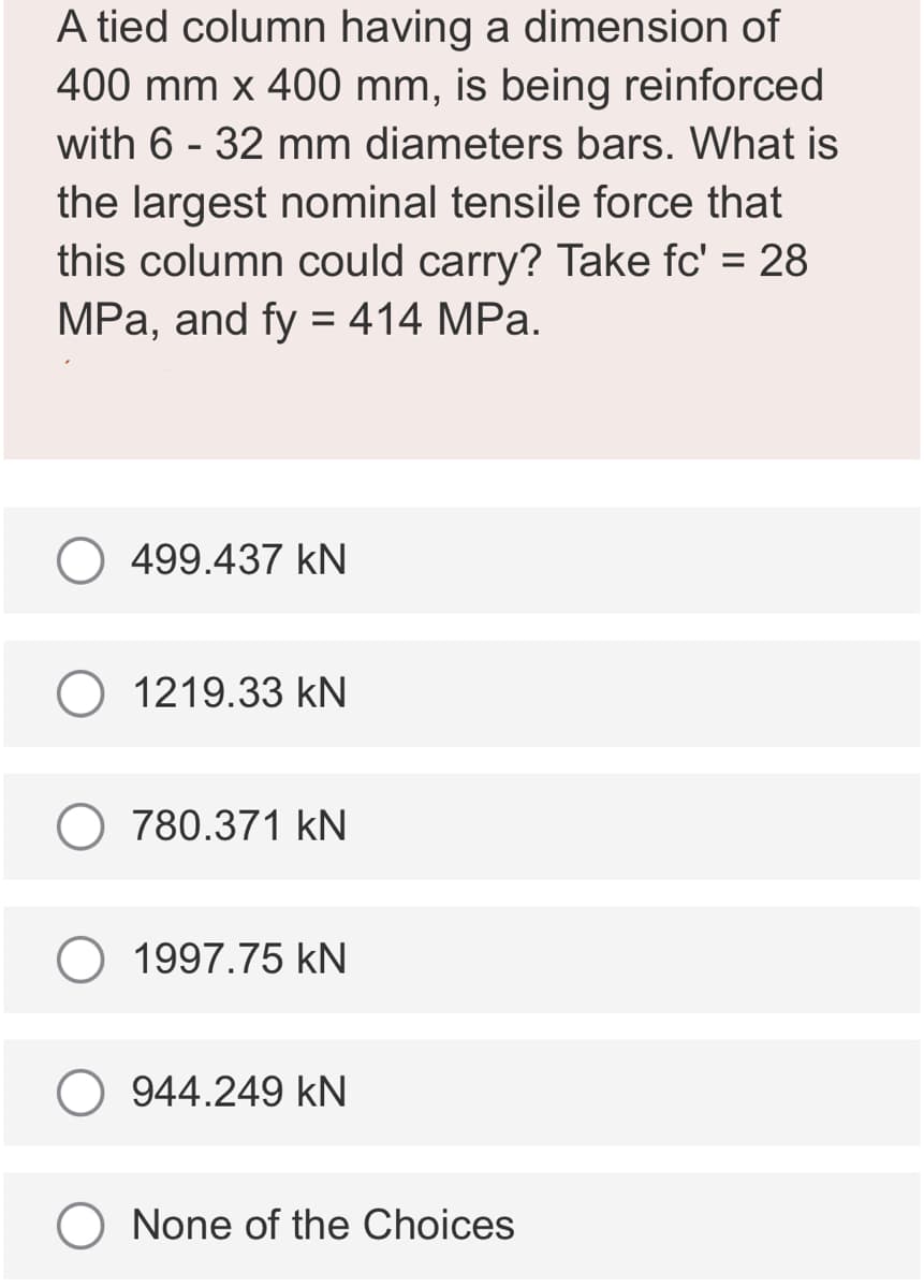 A tied column having a dimension of
400 mm x 400 mm, is being reinforced
with 6-32 mm diameters bars. What is
the largest nominal tensile force that
this column could carry? Take fc' = 28
MPa, and fy = 414 MPa.
499.437 kN
1219.33 KN
780.371 KN
1997.75 KN
944.249 KN
O None of the Choices