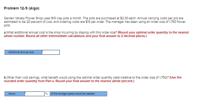 Problem 12-5 (Algo)
Garden Varlety Flower Shop uses 810 clay pots a month. The pots are purchased at $3.30 each. Annual carrying costs per pot are
estimated to be 20 percent of cost, and ordering costs are $15 per order. The manager has been using an order size of 1,750 flower
pots.
a.What additional annual cost is the shop incurring by staying with this order size? (Round your optimal order quantity to the nearest
whole number. Round all other intermediate calculations and your final answer to 2 decimal places.)
Additional annual cost
b.Other than cost savings, what benefit would using the optimal order quantity yield (relative to the order size of 1,750)? (Use the
rounded order quantity from Part a. Round your final answer to the nearest whole percent.)
About
% of the storage space would be needed.
