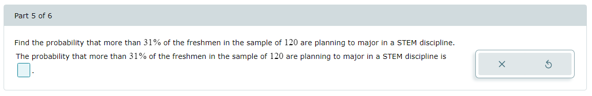 Part 5 of 6
Find the probability that more than 31% of the freshmen in the sample of 120 are planning to major in a STEM discipline.
The probability that more than 31% of the freshmen in the sample of 120 are planning to major in a STEM discipline is
