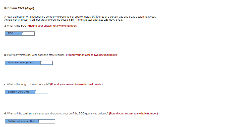 Problem 12-2 (Algo)
A local distributor for a national tire company expects to sell approximately 9,780 tires of a certain size and tread design next year.
Annual carrying cost is $18 per tire and ordering cost is $85. The distributor operates 283 days a year.
a. What is the EOQ? (Round your answer to a whole number.)
EOQ
b. How many times per year does the store reorder? (Round your answer to two decimal points.)
Number of Orders per Year
c. What is the length of an order cycle? (Round your answer to two decimal points.)
Length of Order Cycle
d. What will the total annual carrying and ordering cost be if the EOQ quantity is ordered? (Round your answer to a whole number.)
Total Annual Inventory Cost