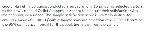 Goofy Marketing Solutions conducted a survey among 16 randomly selected visitors
to the newly opened Outlet Shoppes at Atlanta to measure their satisfaction with
the shopping experience. The sample satisfaction score is normally distributed
around a mean of I = 67with a sample standard deviation of s=7.509. Determine
the 95% confidence interval for the population mean from the sample.
