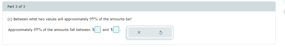 Part 3 of 3
(c) Between what two values will approximately 95% of the amounts be?
Approximately 95% of the amounts fall between $
and S .
