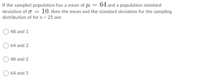 If the sampled population has a mean of u = 64 and a population standard
deviation of o = 10, then the mean and the standard deviation for the sampling
distribution of for n = 25 are:
48 and 1
O 64 and 2
O 48 and 2
O 64 and 5
