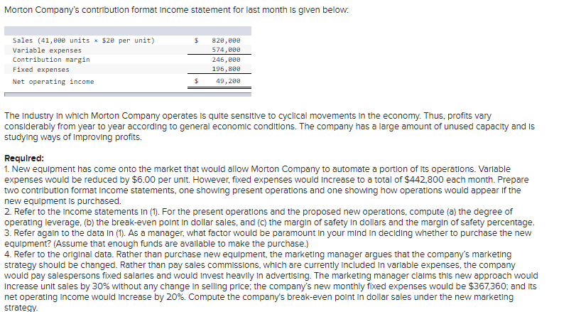 Morton Company's contribution format Income statement for last month is given below:
Sales (41,000 units × $20 per unit)
Variable expenses
Contribution margin.
Fixed expenses
Net operating income
$
$
820,000
574,000
246,000
196,800
49,200
The Industry in which Morton Company operates is quite sensitive to cyclical movements in the economy. Thus, profits vary
considerably from year to year according to general economic conditions. The company has a large amount of unused capacity and is
studying ways of improving profits.
Required:
1. New equipment has come onto the market that would allow Morton Company to automate a portion of its operations. Variable
expenses would be reduced by $6.00 per unit. However, fixed expenses would increase to a total of $442,800 each month. Prepare
two contribution format Income statements, one showing present operations and one showing how operations would appear if the
new equipment is purchased.
2. Refer to the income statements In (1). For the present operations and the proposed new operations, compute (a) the degree of
operating leverage, (b) the break-even point in dollar sales, and (c) the margin of safety in dollars and the margin of safety percentage.
3. Refer again to the data in (1). As a manager, what factor would be paramount in your mind in deciding whether to purchase the new
equipment? (Assume that enough funds are available to make the purchase.)
4. Refer to the original data. Rather than purchase new equipment, the marketing manager argues that the company's marketing
strategy should be changed. Rather than pay sales commissions, which are currently included in variable expenses, the company
would pay salespersons fixed salaries and would Invest heavily in advertising. The marketing manager claims this new approach would
Increase unit sales by 30% without any change in selling price; the company's new monthly fixed expenses would be $367,360; and Its
net operating income would increase by 20%. Compute the company's break-even point in dollar sales under the new marketing
strategy.