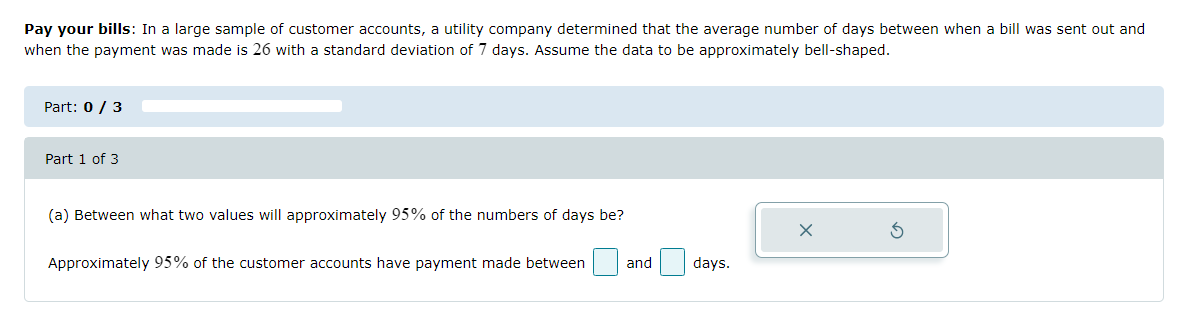Pay your bills: In a large sample of customer accounts, a utility company determined that the average number of days between when a bill was sent out and
when the payment was made is 26 with a standard deviation of 7 days. Assume the data to be approximately bell-shaped.
Part: 0 / 3
Part 1 of 3
(a) Between what two values will approximately 95% of the numbers of days be?
Approximately 95% of the customer accounts have payment made between
and
days.
