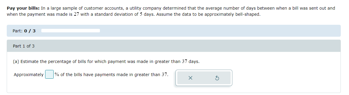 Pay your bills: In a large sample of customer accounts, a utility company determined that the average number of days between when a bill was sent out and
when the payment was made is 27 with a standard deviation of 5 days. Assume the data to be approximately bell-shaped.
Part: 0 / 3
Part 1 of 3
(a) Estimate the percentage of bills for which payment was made in greater than 37 days.
Approximately
% of the bills have payments made in greater than 37.
