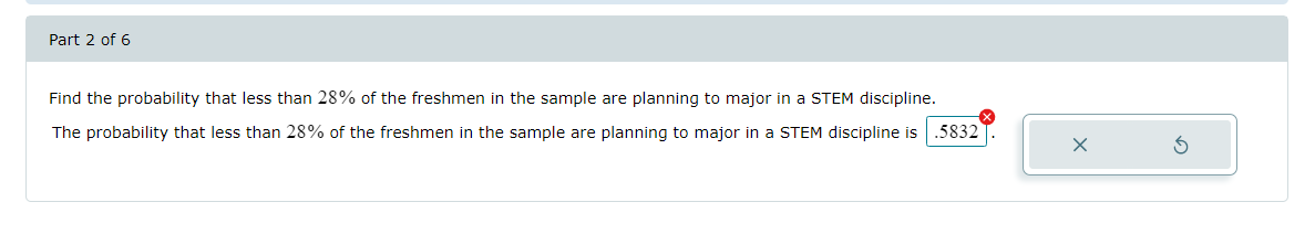 Part 2 of 6
Find the probability that less than 28% of the freshmen in the sample are planning to major in a STEM discipline.
The probability that less than 28% of the freshmen in the sample are planning to major in a STEM discipline is .5832
X