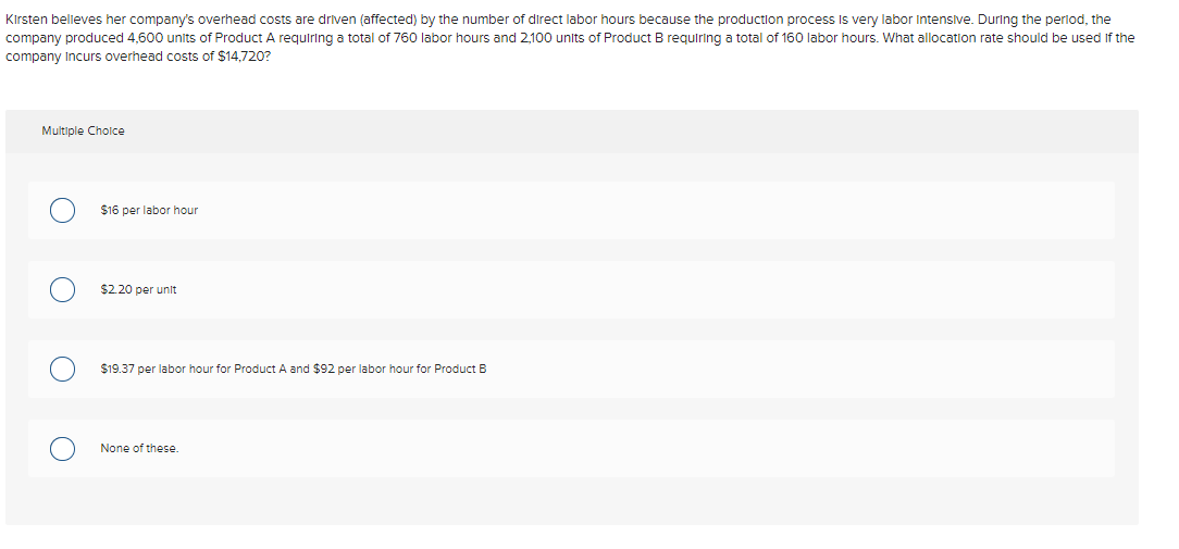 ### Understanding Overhead Cost Allocation 

Kirsten believes her company's overhead costs are driven (affected) by the number of direct labor hours because the production process is very labor-intensive. During the period, the company produced 4,600 units of Product A requiring a total of 760 labor hours and 2,100 units of Product B requiring a total of 160 labor hours. 

#### Question:
What allocation rate should be used if the company incurs overhead costs of $14,720?

#### Multiple Choice:
1. $16 per labor hour
2. $2.20 per unit
3. $19.37 per labor hour for Product A and $92 per labor hour for Product B
4. None of these.

### Analysis:

**Breakdown of Labor Hours:**
- Product A: 760 labor hours
- Product B: 160 labor hours

**Total Labor Hours:**
\[ 760 \text{ hours} + 160 \text{ hours} = 920 \text{ labor hours} \]

**Overhead Costs:**
\[ \$14,720 \]

**Calculation of Overhead Rate per Labor Hour:**
\[ \text{Overhead Rate} = \frac{\$14,720}{920 \text{ labor hours}} = \$16 \text{ per labor hour} \]

Thus, the correct overhead allocation rate based on the given overhead costs and labor hours is $16 per labor hour.

#### Correct Answer:
- $16 per labor hour