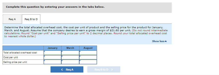 Complete this question by entering your answers in the tabs below.

### Determine the total allocated overhead cost, the cost per unit of product and the selling price for the product for January, March, and August. Assume that the company desires to earn a gross margin of $21.60 per unit. (Do not round intermediate calculations. Round "Cost per unit" and "Selling price per unit" to 2 decimal places. Round your total allocated overhead cost to nearest whole dollar.)
 
|                           | January | March | August |
|---------------------------|---------|-------|--------|
| **Total allocated overhead cost** |         |       |        |
| **Cost per unit**                  |         |       |        |
| **Selling price per unit**         |         |       |        |

- [Req A]
- [Req B to D]