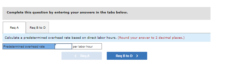 ### Predetermined Overhead Rate Calculation

#### Instructions

Complete this question by entering your answers in the tabs below.

#### Tabs
- **Req A**
- **Req B to D**

#### Question

Calculate a predetermined overhead rate based on direct labor hours. (Round your answer to 2 decimal places.)

#### Input Fields
- **Predetermined Overhead Rate**: [Text box] per labor hour

#### Navigation
- Previous: **Req A** [button, disabled]
- Next: **Req B to D** [button, enabled]

---

The purpose of this exercise is to help you understand how to calculate the predetermined overhead rate based on direct labor hours. The predetermined overhead rate is essential in allocating manufacturing overhead costs to products. This rate is computed by dividing the estimated total manufacturing overhead cost by an estimated cost driver, such as direct labor hours.

For example, if the estimated manufacturing overhead cost is $100,000 and the estimated direct labor hours are 20,000, the predetermined overhead rate would be:

\[ \text{Predetermined Overhead Rate} = \frac{\$100,000}{20,000 \text{ labor hours}} = \$5 \text{ per labor hour} \]

This rate is then used to apply overhead to individual jobs or products based on the number of direct labor hours required for each. 

Make sure to round your final answer to two decimal places for accuracy.