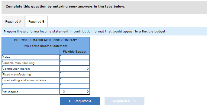 Complete this question by entering your answers in the tabs below.
Required A Required B
Prepare the pro forma income statement in contribution format that would appear in a flexible budget.
CHEROKEE MANUFACTURING COMPANY
Pro Forma Income Statement
Sales
Variable manufacturing
Contribution margin
Fixed manufacturing
Fixed selling and administrative
Net income
Flexible Budget
$
0
< Required A
Required B >