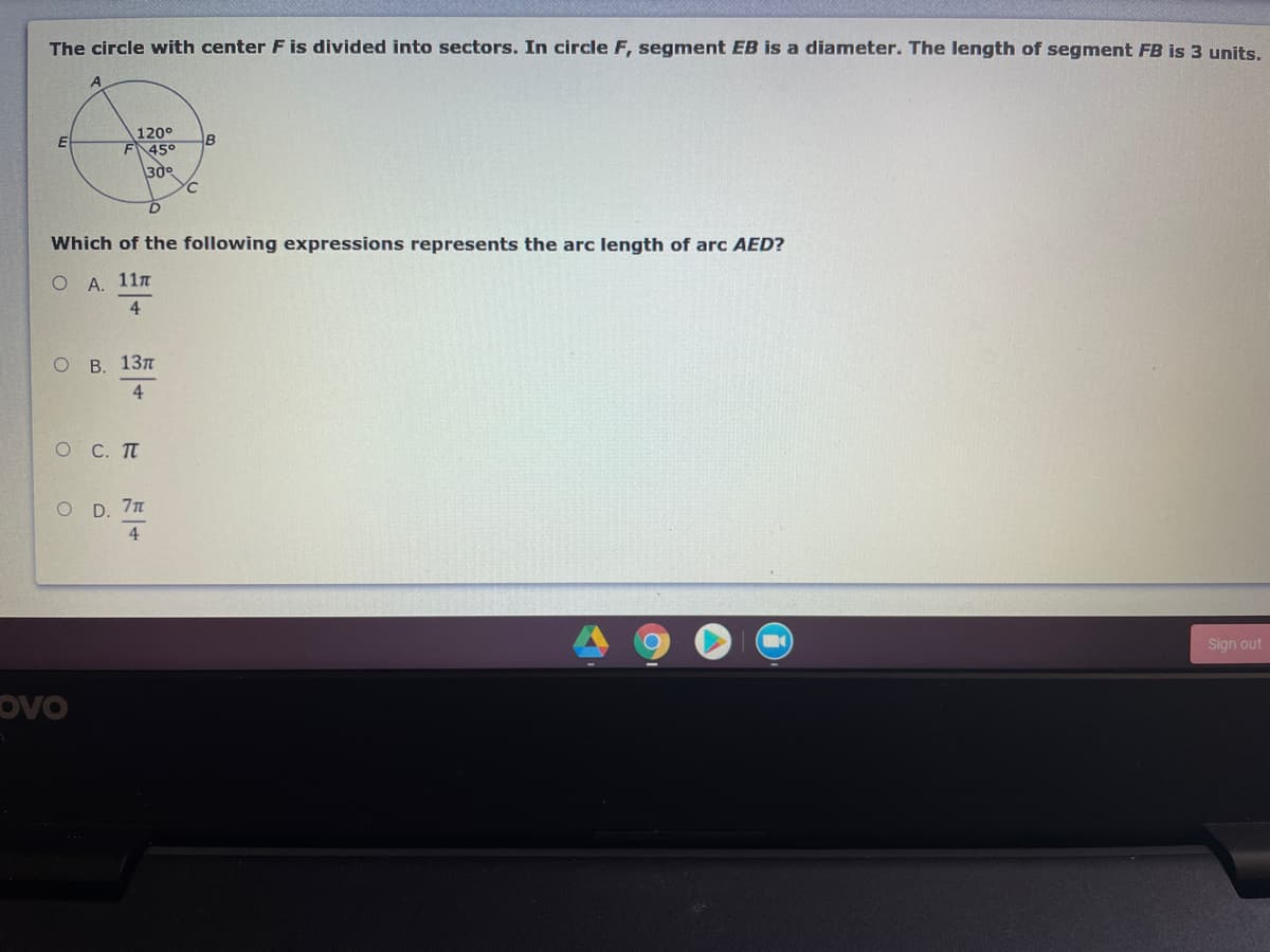 The circle with center F is divided into sectors. In circle F, segment EB is a diameter. The length of segment FB is 3 units.
120°
F 45°
B
30
Which of the following expressions represents the arc length of arc AED?
ОА. 11п
4.
В. 13л
4
O C. TT
O D. 7n
4
Sign out
ovo
