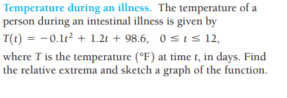Temperature during an illness. The temperature of a
person during an intestinal illness is given by
T(t) = −0.1t² + 1.2t + 98.6, 0≤ t ≤ 12,
where I is the temperature (°F) at time t, in days. Find
the relative extrema and sketch a graph of the function.