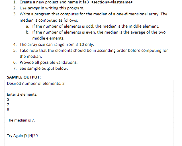 1. Create a new project and name it fa3_<section>-<lastname>
2. Use arrays in writing this program.
3. Write a program that computes for the median of a one-dimensional array. The
median is computed as follows:
a. If the number of elements is odd, the median is the middle element.
in 180
b. If the number of elements is even, the median is the average of the two
middle elements.
7
4. The array size can range from 3-10 only.
5. Take note that the elements should be in ascending order before computing for
the median.
SAMPLE OUTPUT:
Desired number of elements: 3
6. Provide all possible validations.
7. See sample output below.
Enter 3 elements:
5
The median is 7.
Try Again [YIN]? Y