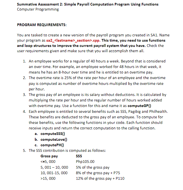 Summative Assessment 2: Simple Payroll Computation Program Using Functions
Computer Programming
PROGRAM REQUIREMENTS:
You are tasked to create a new version of the payroll program you created in SA1. Name
your program as sa2_<lastname>_section>.cpp. This time, you need to use functions
and loop structures to improve the current payroll system that you have. Check the
user requirements given and make sure that you will accomplish them all.
1. An employee works for a regular of 40 hours a week. Beyond that is considered
an over time. For example, an employee worked for 48 hours in that week, it
means he has an 8-hour over time and he is entitled to an overtime pay.
2. The overtime rate is 25% of the rate per hour of an employee and the overtime
pay is computed as number of overtime hours multiplied by the overtime rate
per hour.
3. The gross pay of an employee is its salary without deductions. It is calculated by
multiplying the rate per hour and the regular number of hours worked added
with overtime pay. Use a function for this and name it as computeGP()
4. Each employee is entitled to several benefits such as SSS, Pagibig and Philhealth.
These benefits are deducted to the gross pay of an employee. To compute for
these benefits, use the following functions in your code. Each function should
receive inputs and return the correct computation to the calling function.
a. computeSSS()
b. computeLove()
c. computePH()
5. The SSS contribution is computed as follows:
SSS
Gross pay
<=5, 000
5, 001 - 10,000
10, 001-15, 000
>15, 000
Php105.00
5% of the gross pay
8% of the gross pay + P75
12% of the gross pay + P110