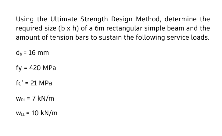 Using the Ultimate Strength Design Method, determine the
required size (b x h) of a 6m rectangular simple beam and the
amount of tension bars to sustain the following service loads.
d, = 16 mm
fy = 420 MPa
fc' = 21 MPa
WDL = 7 kN/m
WLL = 10 kN/m
