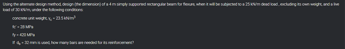 Using the alternate design method, design (the dimension) of a 4 m simply supported rectangular beam for flexure, when it will be subjected to a 25 kN/m dead load, excluding its own weight, and a live
load of 30 kN/m, under the following conditions:
concrete unit weight, Y = 23.5 kN/m³
fc' = 28 MPa
fy = 420 MPa
If d₁ = 32 mm is used, how many bars are needed for its reinforcement?