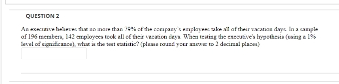 QUESTION 2
An executive believes that no more than 79% of the company's employees take all of their vacation days. In a sample
of 196 members, 142 employees took all of their vacation days. When testing the executive's hypothesis (using a 1%
level of significance), what is the test statistic? (please round your answer to 2 decimal places)
