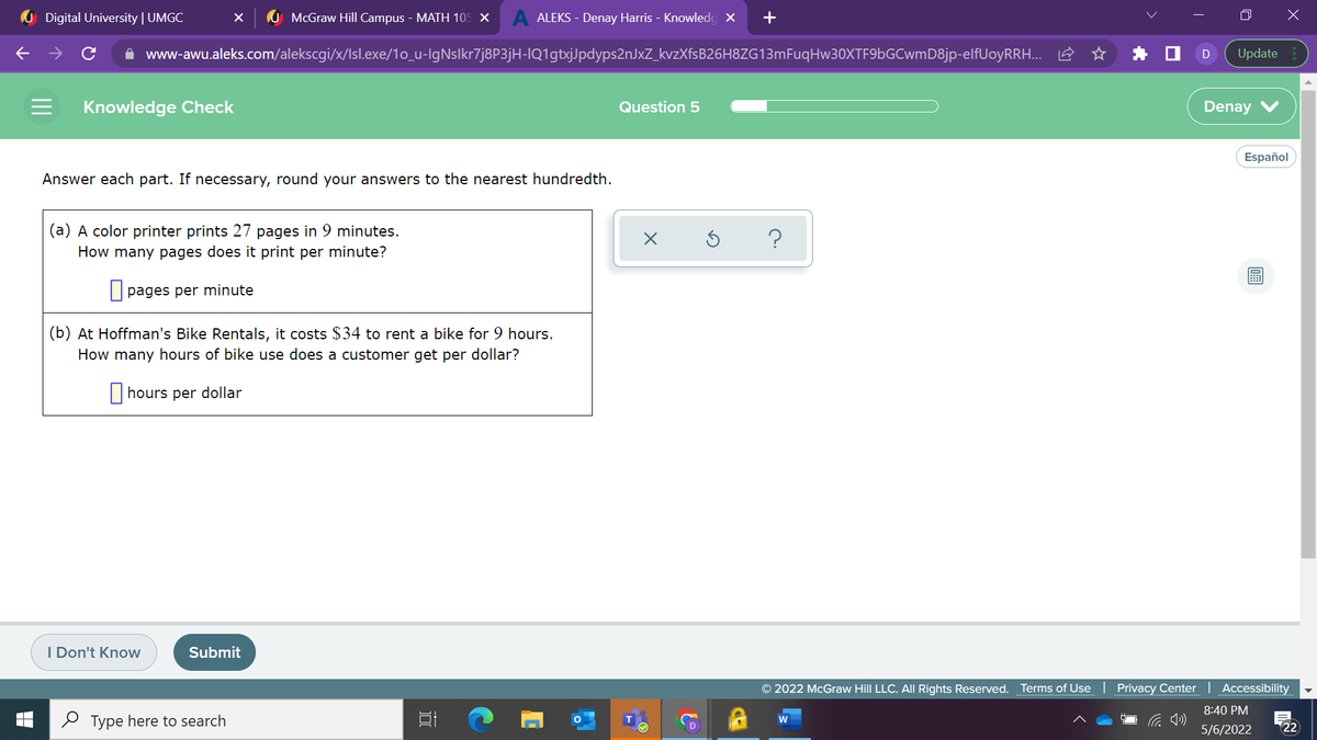 U Digital University | UMGC
McGraw Hill Campus - MATH 105 X
A ALEKS - Denay Harris - Knowledg X
+
A www-awu.aleks.com/alekscgi/x/Isl.exe/1o_u-IgNslkr7j8P3jH-IQ1gtxjJpdyps2nJxZ_kvzXfsB26H8ZG13mFuqHw30XTF9bGCwmD8jp-elfUoyRRH.. 2
Update
Knowledge Check
Question 5
Denay
Español
Answer each part. If necessary, round your answers to the nearest hundredth.
(a) A color printer prints 27 pages in 9 minutes.
?
How many pages does it print per minute?
O pages per minute
(b) At Hoffman's Bike Rentals, it costs $34 to rent a bike for 9 hours.
How many hours of bike use does a customer get per dollar?
|hours per dollar
I Don't Know
Submit
© 2022 McGraw Hill LLC. AIIL Rights Reserved.
Terms of Use
Privacy Center | Accessibility
8:40 PM
2 Type here to search
W
5/6/2022
22
