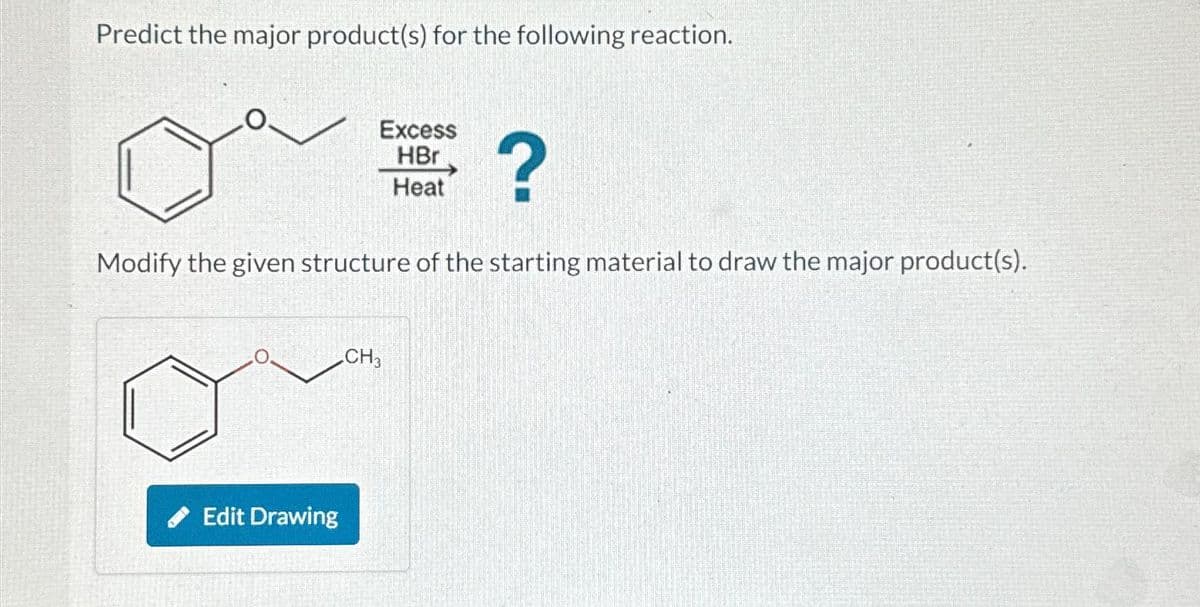 Predict the major product(s) for the following reaction.
Excess
HBr
Heat
?
Modify the given structure of the starting material to draw the major product(s).
Edit Drawing
CH3