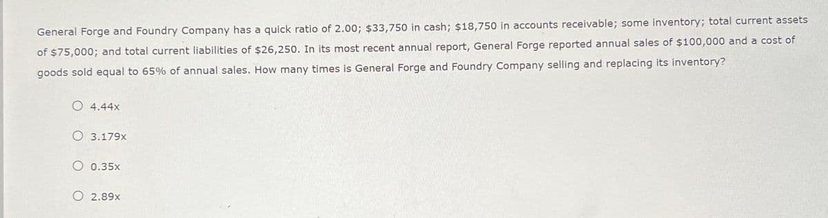 General Forge and Foundry Company has a quick ratio of 2.00; $33,750 in cash; $18,750 in accounts receivable; some inventory; total current assets
of $75,000; and total current liabilities of $26,250. In its most recent annual report, General Forge reported annual sales of $100,000 and a cost of
goods sold equal to 65% of annual sales. How many times is General Forge and Foundry Company selling and replacing its inventory?
O 4.44x
O 3.179x
O 0.35x
O 2.89x