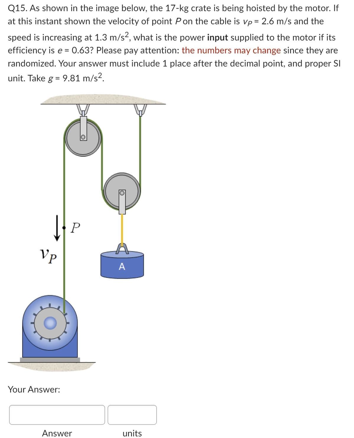 Q15. As shown in the image below, the 17-kg crate is being hoisted by the motor. If
at this instant shown the velocity of point P on the cable is vp = 2.6 m/s and the
speed is increasing at 1.3 m/s², what is the power input supplied to the motor if its
efficiency is e = 0.63? Please pay attention: the numbers may change since they are
randomized. Your answer must include 1 place after the decimal point, and proper Sl
unit. Take g = 9.81 m/s².
Vp
Your Answer:
P
Answer
D
A
units