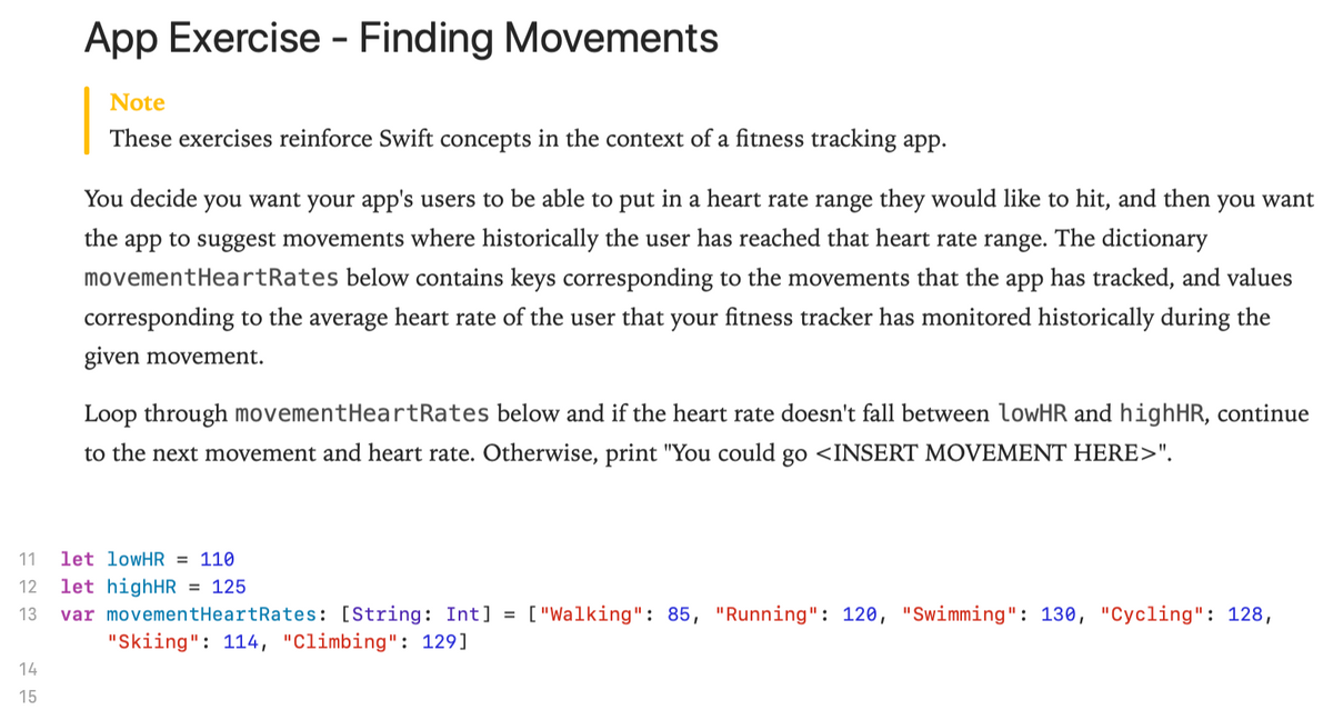 App Exercise - Finding Movements
Note
These exercises reinforce Swift concepts in the context of a fitness tracking app.
You decide you want your app's users to be able to put in a heart rate range they would like to hit, and then you want
the app to suggest movements where historically the user has reached that heart rate range. The dictionary
movementHeartRates below contains keys corresponding to the movements that the app has tracked, and values
corresponding to the average heart rate of the user that your fitness tracker has monitored historically during the
given movement.
Loop through movementHeartRates below and if the heart rate doesn't fall between lowHR and highHR, continue
to the next movement and heart rate. Otherwise, print "You could go <INSERT MOVEMENT HERE>".
11
let lowHR = 110
let highHR = 125
var movementHeartRates: [String: Int] =
"Skiing": 114, "Climbing": 129]
12
13
["Walking": 85, "Running": 120, "Swimming": 130, "Cycling": 128,
14
15
