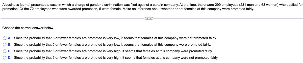 A business journal presented a case in which a charge of gender discrimination was filed against a certain company. At the time, there were 299 employees (231 men and 68 women) who applied for
promotion. Of the 72 employees who were awarded promotion, 5 were female. Make an inference about whether or not females at this company were promoted fairly.
Choose the correct answer below.
A. Since the probability that 5 or fewer females are promoted is very low, it seems that females at this company were not promoted fairly.
B. Since the probability that 5 or fewer females are promoted is very low, it seems that females at this company were promoted fairly.
C. Since the probability that 5 or fewer females are promoted is very high, it seems that females at this company were promoted fairly.
D. Since the probability that 5 or fewer females are promoted is very high, it seems that females at this company were not promoted fairly.