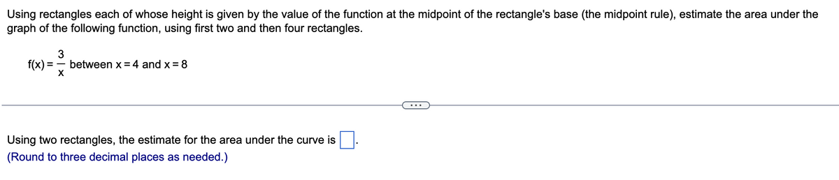 Using rectangles each of whose height is given by the value of the function at the midpoint of the rectangle's base (the midpoint rule), estimate the area under the
graph of the following function, using first two and then four rectangles.
f(x):
= between x = 4 and x=8
3
X
Using two rectangles, the estimate for the area under the curve is
(Round to three decimal places as needed.)