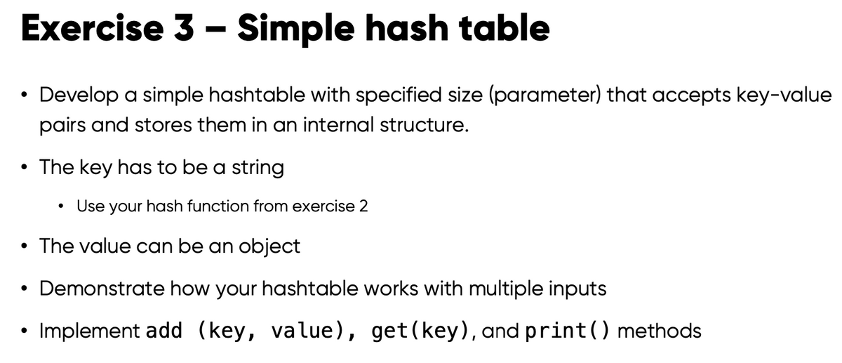 Exercise 3 - Simple hash table
Develop a simple hashtable with specified size (parameter) that accepts key-value
pairs and stores them in an internal structure.
●
• The key has to be a string
●
●
Use your hash function from exercise 2
• The value can be an object
Demonstrate how your hashtable works with multiple inputs
Implement add (key, value), get(key), and print () methods