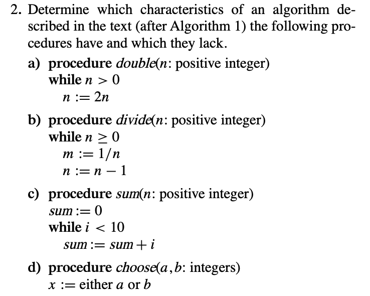 2. Determine which characteristics of an algorithm de-
scribed in the text (after Algorithm 1) the following pro-
cedures have and which they lack.
a) procedure double(n: positive integer)
while n > 0
n := 2n
b) procedure divide(n: positive integer)
while n > 0
т:3D 1/n
п :— п — 1
-
c) procedure sum(n: positive integer)
sum := 0
while i < 10
sum := sum+ i
d) procedure choose(a,b: integers)
x := either a or b
