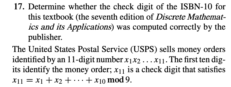 17. Determine whether the check digit of the ISBN-10 for
this textbook (the seventh edition of Discrete Mathemat-
ics and its Applications) was computed correctly by the
publisher.
The United States Postal Service (USPS) sells money orders
identified by an 11-digit number x1x2 ...x11. The first ten dig-
its identify the money order; x11 is a check digit that satisfies
X11 = x1 + x2 + ·
+x10 mod 9.
..
