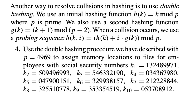 Another way to resolve collisions in hashing is to use double
hashing. We use an initial hashing function h(k) = k mod p
is prime. We also use a second hashing function
g(k) = (k + 1) mod (p – 2). When a collision occurs, we use
a probing sequence h(k, i) = (h(k) + i · g(k)) mod p.
where
4. Use the double hashing procedure we have described with
= 4969 to assign memory locations to files for em-
132489971,
034367980,
212228844,
= 053708912.
ployees with social security numbers k1
k2 = 509496993, kz = 546332190, k4
k5 = 047900151, k6 = 329938157, k7
kg = 325510778, kg = 353354519, k10
