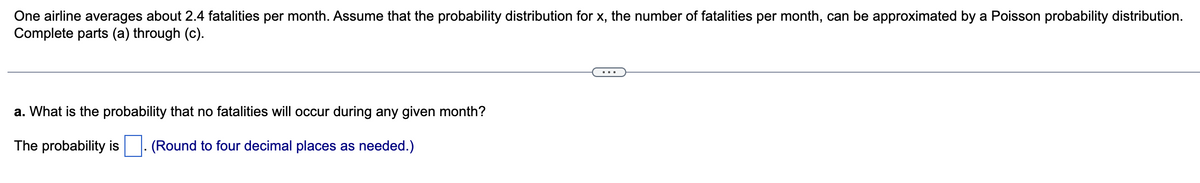 One airline averages about 2.4 fatalities per month. Assume that the probability distribution for x, the number of fatalities per month, can be approximated by a Poisson probability distribution.
Complete parts (a) through (c).
a. What is the probability that no fatalities will occur during any given month?
The probability is (Round to four decimal places as needed.)